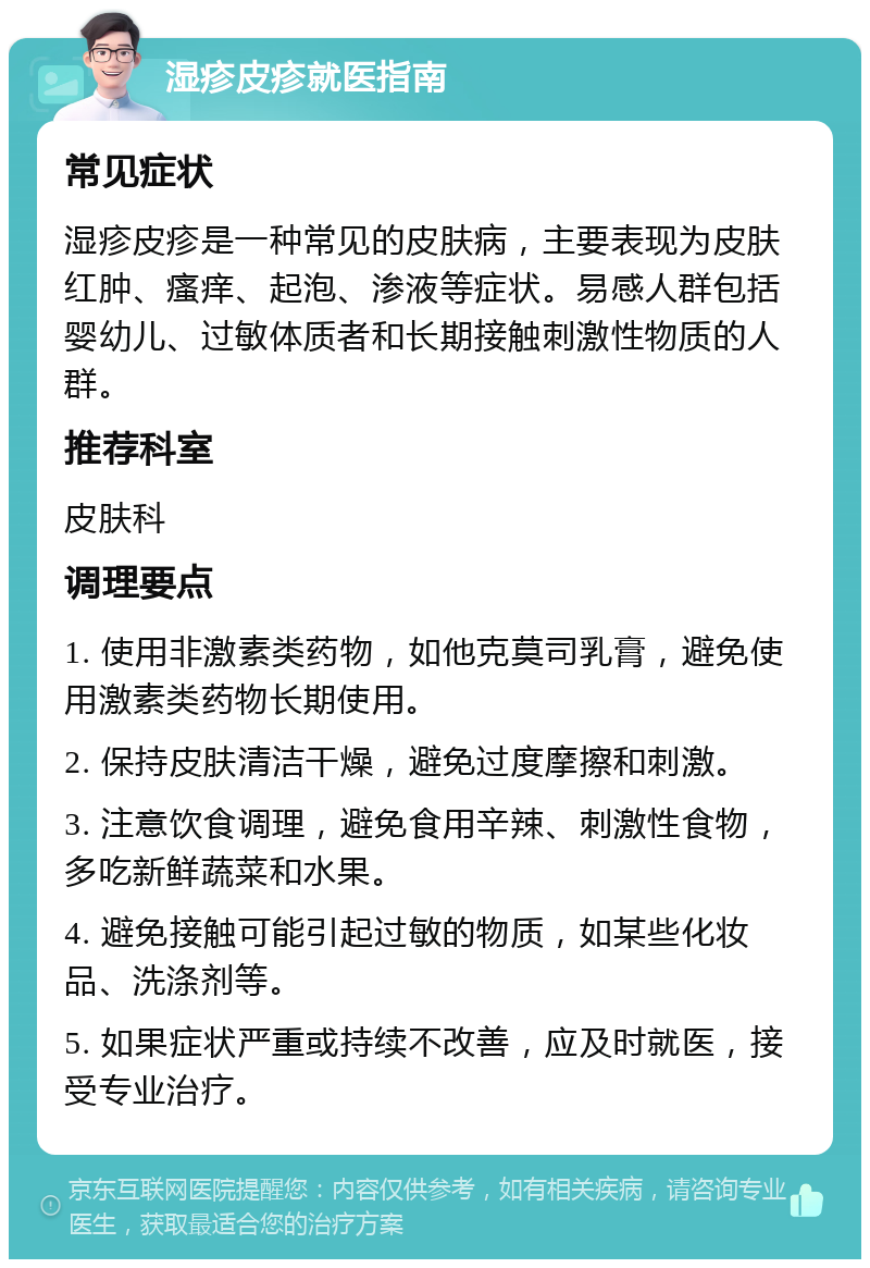 湿疹皮疹就医指南 常见症状 湿疹皮疹是一种常见的皮肤病，主要表现为皮肤红肿、瘙痒、起泡、渗液等症状。易感人群包括婴幼儿、过敏体质者和长期接触刺激性物质的人群。 推荐科室 皮肤科 调理要点 1. 使用非激素类药物，如他克莫司乳膏，避免使用激素类药物长期使用。 2. 保持皮肤清洁干燥，避免过度摩擦和刺激。 3. 注意饮食调理，避免食用辛辣、刺激性食物，多吃新鲜蔬菜和水果。 4. 避免接触可能引起过敏的物质，如某些化妆品、洗涤剂等。 5. 如果症状严重或持续不改善，应及时就医，接受专业治疗。