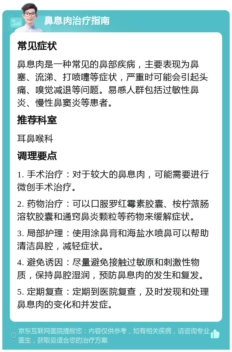 鼻息肉治疗指南 常见症状 鼻息肉是一种常见的鼻部疾病，主要表现为鼻塞、流涕、打喷嚏等症状，严重时可能会引起头痛、嗅觉减退等问题。易感人群包括过敏性鼻炎、慢性鼻窦炎等患者。 推荐科室 耳鼻喉科 调理要点 1. 手术治疗：对于较大的鼻息肉，可能需要进行微创手术治疗。 2. 药物治疗：可以口服罗红霉素胶囊、桉柠蒎肠溶软胶囊和通窍鼻炎颗粒等药物来缓解症状。 3. 局部护理：使用涂鼻膏和海盐水喷鼻可以帮助清洁鼻腔，减轻症状。 4. 避免诱因：尽量避免接触过敏原和刺激性物质，保持鼻腔湿润，预防鼻息肉的发生和复发。 5. 定期复查：定期到医院复查，及时发现和处理鼻息肉的变化和并发症。