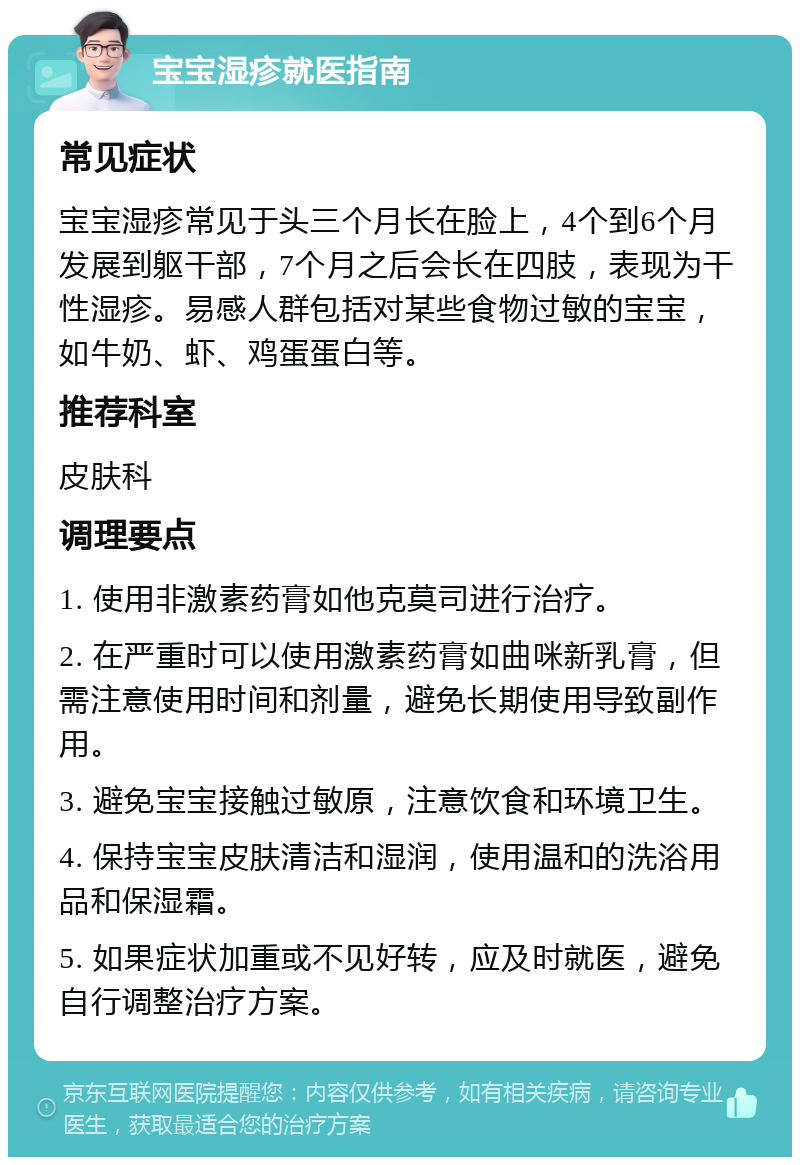 宝宝湿疹就医指南 常见症状 宝宝湿疹常见于头三个月长在脸上，4个到6个月发展到躯干部，7个月之后会长在四肢，表现为干性湿疹。易感人群包括对某些食物过敏的宝宝，如牛奶、虾、鸡蛋蛋白等。 推荐科室 皮肤科 调理要点 1. 使用非激素药膏如他克莫司进行治疗。 2. 在严重时可以使用激素药膏如曲咪新乳膏，但需注意使用时间和剂量，避免长期使用导致副作用。 3. 避免宝宝接触过敏原，注意饮食和环境卫生。 4. 保持宝宝皮肤清洁和湿润，使用温和的洗浴用品和保湿霜。 5. 如果症状加重或不见好转，应及时就医，避免自行调整治疗方案。