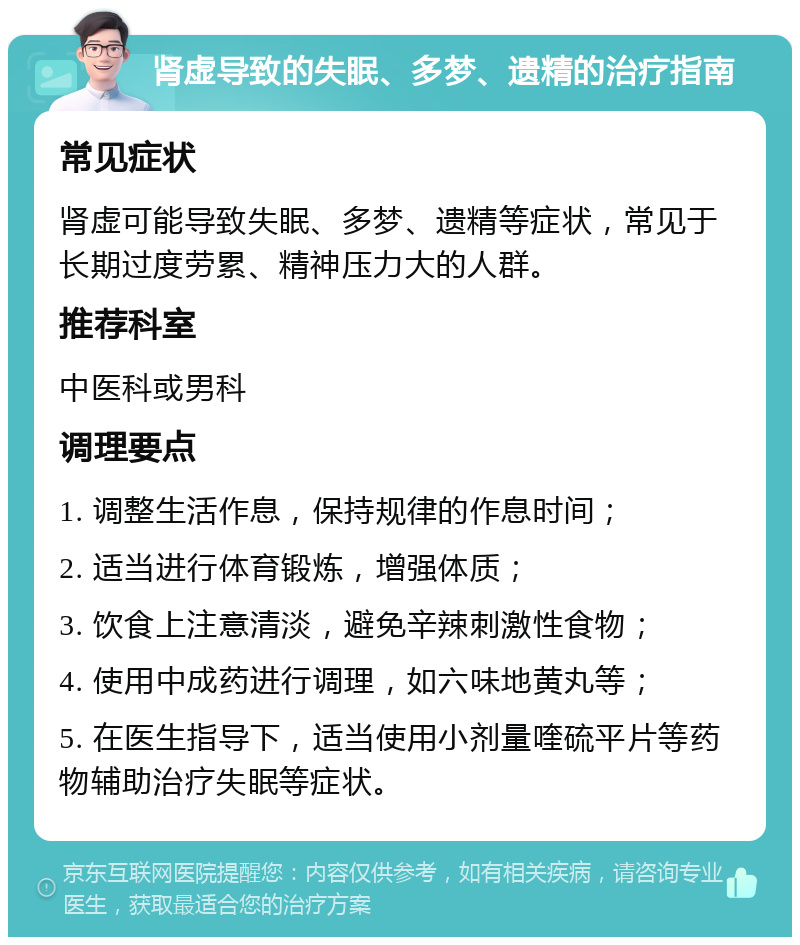 肾虚导致的失眠、多梦、遗精的治疗指南 常见症状 肾虚可能导致失眠、多梦、遗精等症状，常见于长期过度劳累、精神压力大的人群。 推荐科室 中医科或男科 调理要点 1. 调整生活作息，保持规律的作息时间； 2. 适当进行体育锻炼，增强体质； 3. 饮食上注意清淡，避免辛辣刺激性食物； 4. 使用中成药进行调理，如六味地黄丸等； 5. 在医生指导下，适当使用小剂量喹硫平片等药物辅助治疗失眠等症状。