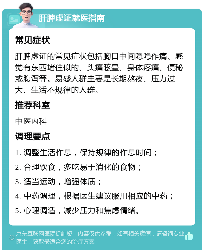 肝脾虚证就医指南 常见症状 肝脾虚证的常见症状包括胸口中间隐隐作痛、感觉有东西堵住似的、头痛眩晕、身体疼痛、便秘或腹泻等。易感人群主要是长期熬夜、压力过大、生活不规律的人群。 推荐科室 中医内科 调理要点 1. 调整生活作息，保持规律的作息时间； 2. 合理饮食，多吃易于消化的食物； 3. 适当运动，增强体质； 4. 中药调理，根据医生建议服用相应的中药； 5. 心理调适，减少压力和焦虑情绪。