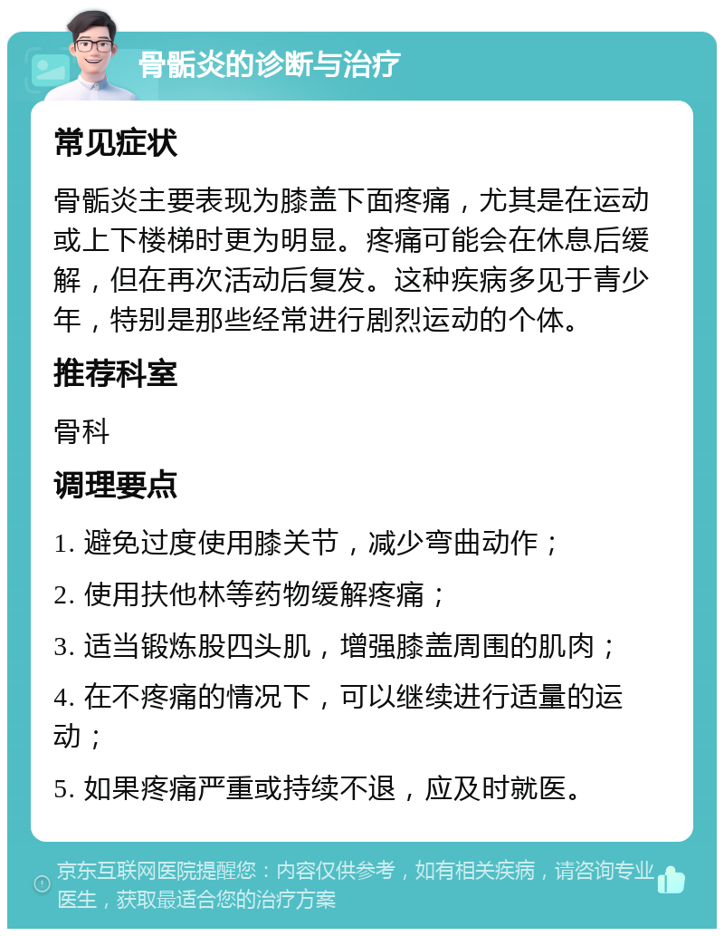 骨骺炎的诊断与治疗 常见症状 骨骺炎主要表现为膝盖下面疼痛，尤其是在运动或上下楼梯时更为明显。疼痛可能会在休息后缓解，但在再次活动后复发。这种疾病多见于青少年，特别是那些经常进行剧烈运动的个体。 推荐科室 骨科 调理要点 1. 避免过度使用膝关节，减少弯曲动作； 2. 使用扶他林等药物缓解疼痛； 3. 适当锻炼股四头肌，增强膝盖周围的肌肉； 4. 在不疼痛的情况下，可以继续进行适量的运动； 5. 如果疼痛严重或持续不退，应及时就医。