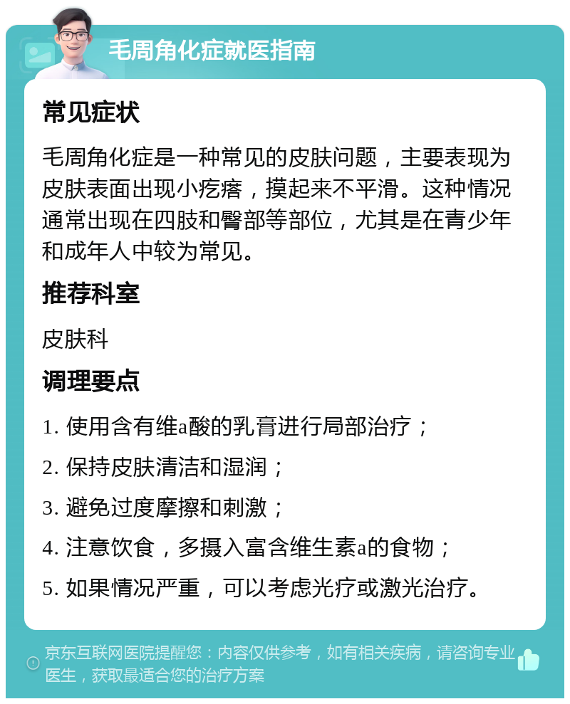 毛周角化症就医指南 常见症状 毛周角化症是一种常见的皮肤问题，主要表现为皮肤表面出现小疙瘩，摸起来不平滑。这种情况通常出现在四肢和臀部等部位，尤其是在青少年和成年人中较为常见。 推荐科室 皮肤科 调理要点 1. 使用含有维a酸的乳膏进行局部治疗； 2. 保持皮肤清洁和湿润； 3. 避免过度摩擦和刺激； 4. 注意饮食，多摄入富含维生素a的食物； 5. 如果情况严重，可以考虑光疗或激光治疗。