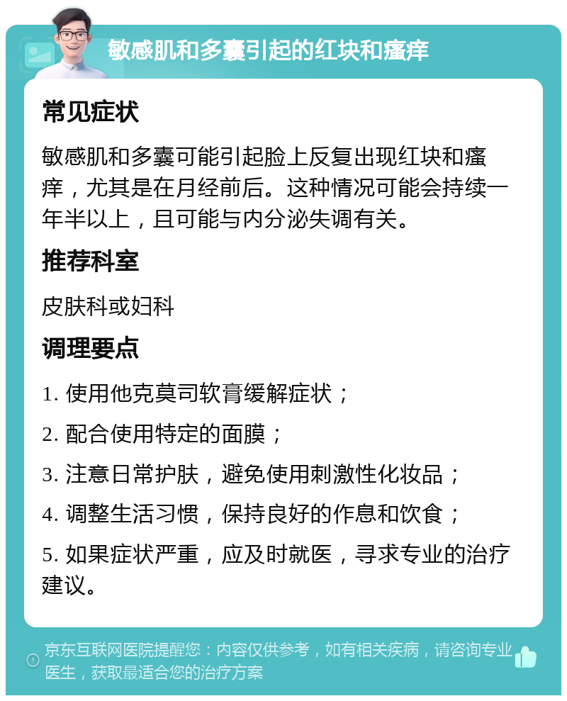 敏感肌和多囊引起的红块和瘙痒 常见症状 敏感肌和多囊可能引起脸上反复出现红块和瘙痒，尤其是在月经前后。这种情况可能会持续一年半以上，且可能与内分泌失调有关。 推荐科室 皮肤科或妇科 调理要点 1. 使用他克莫司软膏缓解症状； 2. 配合使用特定的面膜； 3. 注意日常护肤，避免使用刺激性化妆品； 4. 调整生活习惯，保持良好的作息和饮食； 5. 如果症状严重，应及时就医，寻求专业的治疗建议。