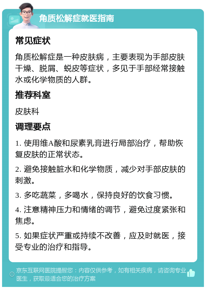 角质松解症就医指南 常见症状 角质松解症是一种皮肤病，主要表现为手部皮肤干燥、脱屑、蜕皮等症状，多见于手部经常接触水或化学物质的人群。 推荐科室 皮肤科 调理要点 1. 使用维A酸和尿素乳膏进行局部治疗，帮助恢复皮肤的正常状态。 2. 避免接触脏水和化学物质，减少对手部皮肤的刺激。 3. 多吃蔬菜，多喝水，保持良好的饮食习惯。 4. 注意精神压力和情绪的调节，避免过度紧张和焦虑。 5. 如果症状严重或持续不改善，应及时就医，接受专业的治疗和指导。