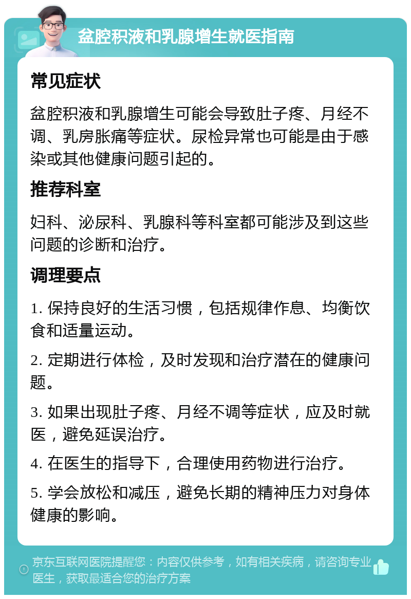 盆腔积液和乳腺增生就医指南 常见症状 盆腔积液和乳腺增生可能会导致肚子疼、月经不调、乳房胀痛等症状。尿检异常也可能是由于感染或其他健康问题引起的。 推荐科室 妇科、泌尿科、乳腺科等科室都可能涉及到这些问题的诊断和治疗。 调理要点 1. 保持良好的生活习惯，包括规律作息、均衡饮食和适量运动。 2. 定期进行体检，及时发现和治疗潜在的健康问题。 3. 如果出现肚子疼、月经不调等症状，应及时就医，避免延误治疗。 4. 在医生的指导下，合理使用药物进行治疗。 5. 学会放松和减压，避免长期的精神压力对身体健康的影响。