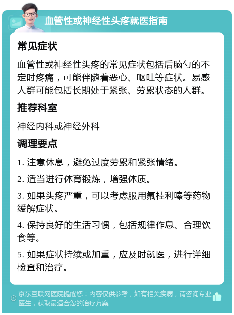 血管性或神经性头疼就医指南 常见症状 血管性或神经性头疼的常见症状包括后脑勺的不定时疼痛，可能伴随着恶心、呕吐等症状。易感人群可能包括长期处于紧张、劳累状态的人群。 推荐科室 神经内科或神经外科 调理要点 1. 注意休息，避免过度劳累和紧张情绪。 2. 适当进行体育锻炼，增强体质。 3. 如果头疼严重，可以考虑服用氟桂利嗪等药物缓解症状。 4. 保持良好的生活习惯，包括规律作息、合理饮食等。 5. 如果症状持续或加重，应及时就医，进行详细检查和治疗。