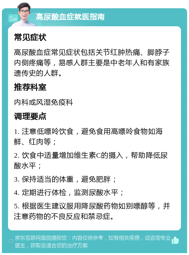 高尿酸血症就医指南 常见症状 高尿酸血症常见症状包括关节红肿热痛、脚脖子内侧疼痛等，易感人群主要是中老年人和有家族遗传史的人群。 推荐科室 内科或风湿免疫科 调理要点 1. 注意低嘌呤饮食，避免食用高嘌呤食物如海鲜、红肉等； 2. 饮食中适量增加维生素C的摄入，帮助降低尿酸水平； 3. 保持适当的体重，避免肥胖； 4. 定期进行体检，监测尿酸水平； 5. 根据医生建议服用降尿酸药物如别嘌醇等，并注意药物的不良反应和禁忌症。