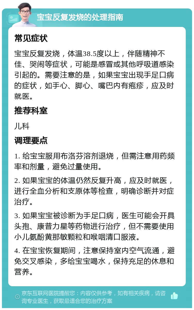 宝宝反复发烧的处理指南 常见症状 宝宝反复发烧，体温38.5度以上，伴随精神不佳、哭闹等症状，可能是感冒或其他呼吸道感染引起的。需要注意的是，如果宝宝出现手足口病的症状，如手心、脚心、嘴巴内有疱疹，应及时就医。 推荐科室 儿科 调理要点 1. 给宝宝服用布洛芬溶剂退烧，但需注意用药频率和剂量，避免过量使用。 2. 如果宝宝的体温仍然反复升高，应及时就医，进行全血分析和支原体等检查，明确诊断并对症治疗。 3. 如果宝宝被诊断为手足口病，医生可能会开具头孢、康普力星等药物进行治疗，但不需要使用小儿氨酚黄那敏颗粒和喉咽清口服液。 4. 在宝宝恢复期间，注意保持室内空气流通，避免交叉感染，多给宝宝喝水，保持充足的休息和营养。