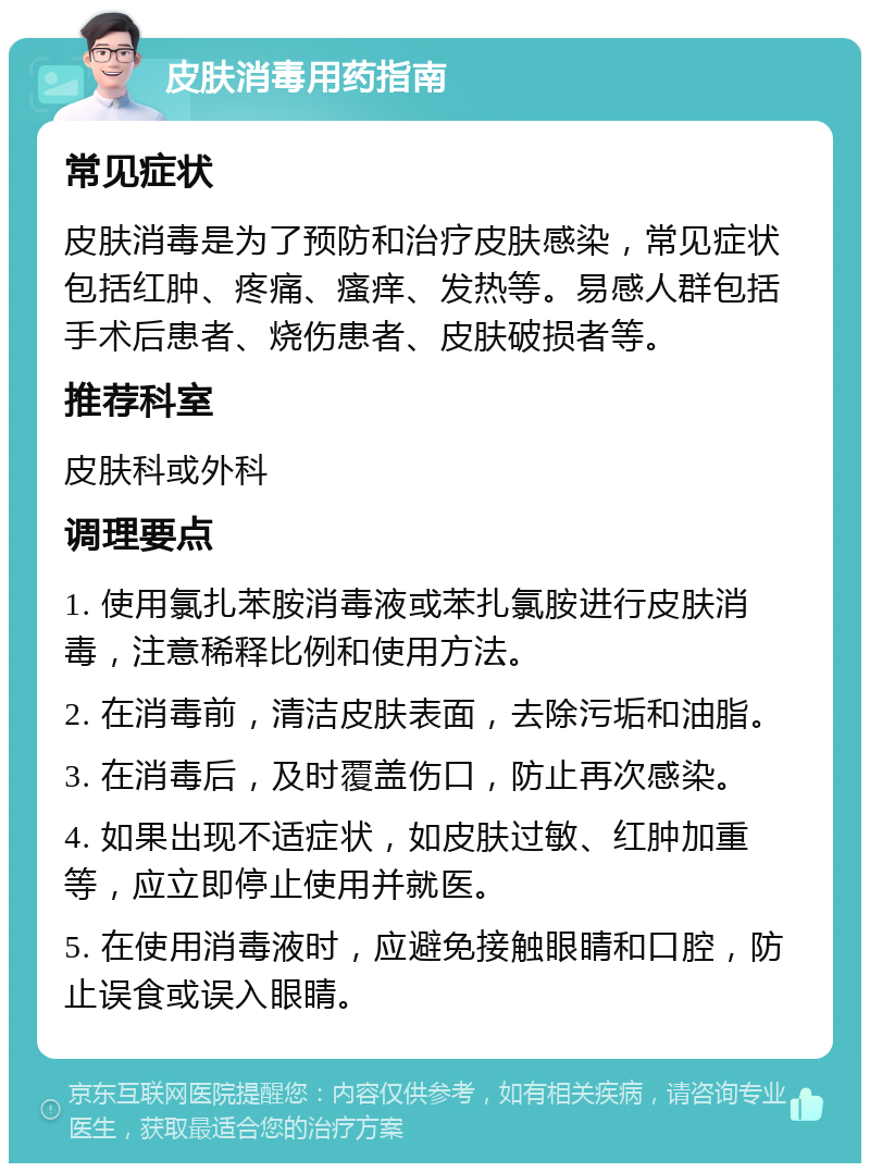 皮肤消毒用药指南 常见症状 皮肤消毒是为了预防和治疗皮肤感染，常见症状包括红肿、疼痛、瘙痒、发热等。易感人群包括手术后患者、烧伤患者、皮肤破损者等。 推荐科室 皮肤科或外科 调理要点 1. 使用氯扎苯胺消毒液或苯扎氯胺进行皮肤消毒，注意稀释比例和使用方法。 2. 在消毒前，清洁皮肤表面，去除污垢和油脂。 3. 在消毒后，及时覆盖伤口，防止再次感染。 4. 如果出现不适症状，如皮肤过敏、红肿加重等，应立即停止使用并就医。 5. 在使用消毒液时，应避免接触眼睛和口腔，防止误食或误入眼睛。