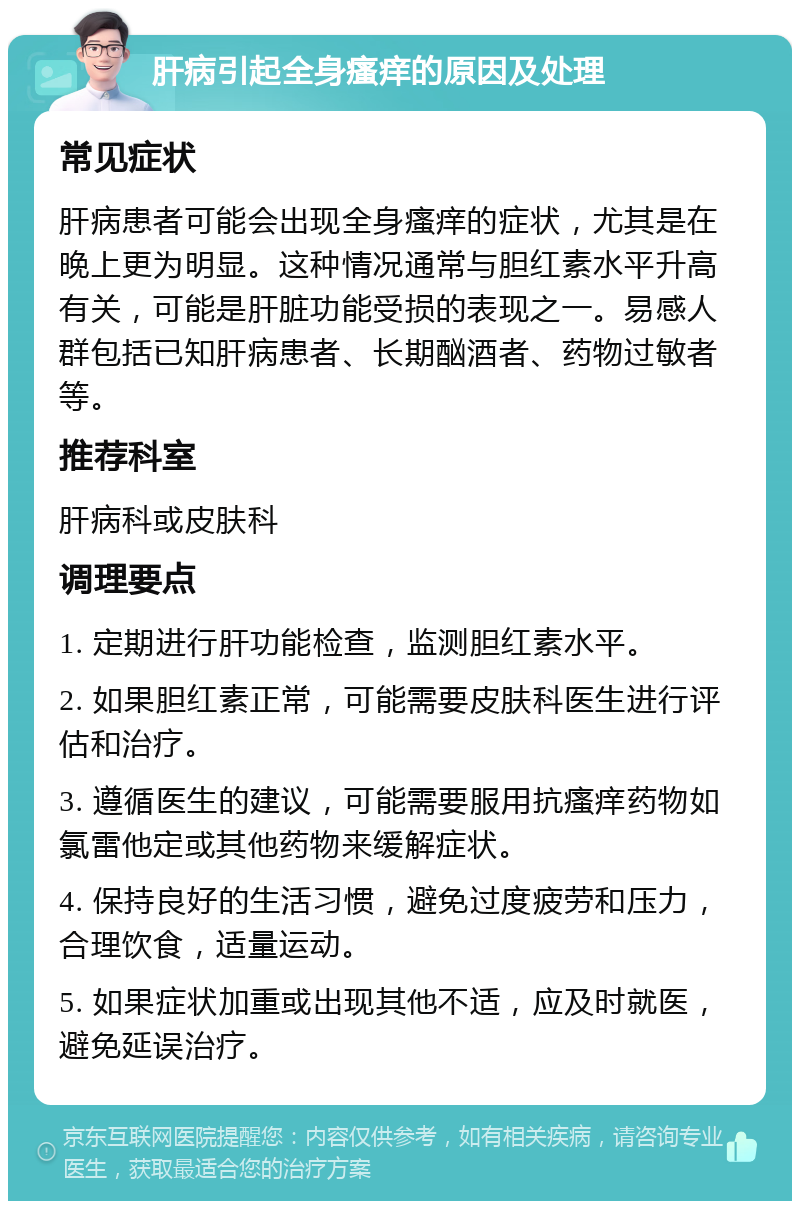 肝病引起全身瘙痒的原因及处理 常见症状 肝病患者可能会出现全身瘙痒的症状，尤其是在晚上更为明显。这种情况通常与胆红素水平升高有关，可能是肝脏功能受损的表现之一。易感人群包括已知肝病患者、长期酗酒者、药物过敏者等。 推荐科室 肝病科或皮肤科 调理要点 1. 定期进行肝功能检查，监测胆红素水平。 2. 如果胆红素正常，可能需要皮肤科医生进行评估和治疗。 3. 遵循医生的建议，可能需要服用抗瘙痒药物如氯雷他定或其他药物来缓解症状。 4. 保持良好的生活习惯，避免过度疲劳和压力，合理饮食，适量运动。 5. 如果症状加重或出现其他不适，应及时就医，避免延误治疗。