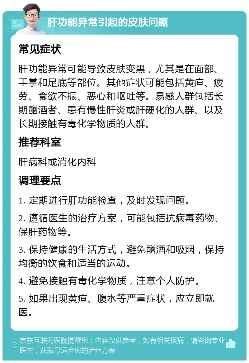 肝功能异常引起的皮肤问题 常见症状 肝功能异常可能导致皮肤变黑，尤其是在面部、手掌和足底等部位。其他症状可能包括黄疸、疲劳、食欲不振、恶心和呕吐等。易感人群包括长期酗酒者、患有慢性肝炎或肝硬化的人群、以及长期接触有毒化学物质的人群。 推荐科室 肝病科或消化内科 调理要点 1. 定期进行肝功能检查，及时发现问题。 2. 遵循医生的治疗方案，可能包括抗病毒药物、保肝药物等。 3. 保持健康的生活方式，避免酗酒和吸烟，保持均衡的饮食和适当的运动。 4. 避免接触有毒化学物质，注意个人防护。 5. 如果出现黄疸、腹水等严重症状，应立即就医。