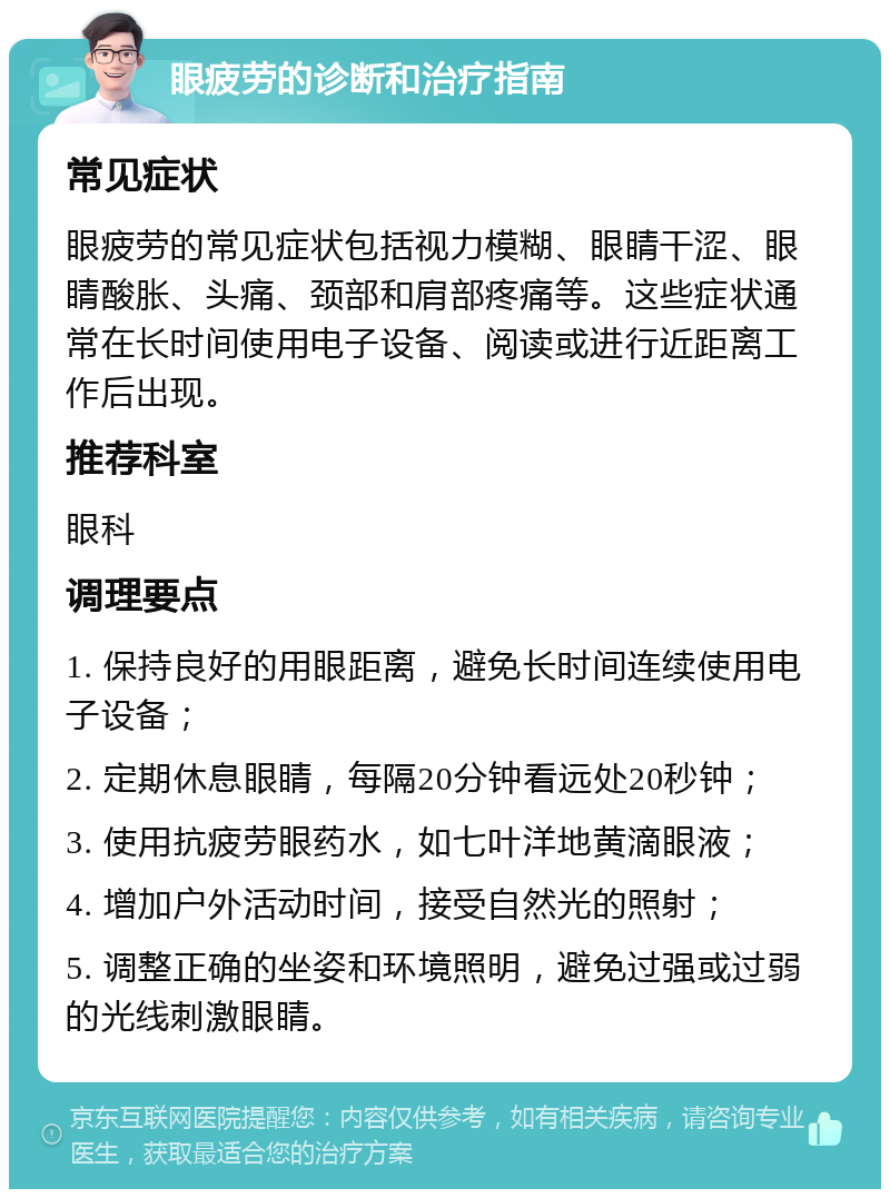 眼疲劳的诊断和治疗指南 常见症状 眼疲劳的常见症状包括视力模糊、眼睛干涩、眼睛酸胀、头痛、颈部和肩部疼痛等。这些症状通常在长时间使用电子设备、阅读或进行近距离工作后出现。 推荐科室 眼科 调理要点 1. 保持良好的用眼距离，避免长时间连续使用电子设备； 2. 定期休息眼睛，每隔20分钟看远处20秒钟； 3. 使用抗疲劳眼药水，如七叶洋地黄滴眼液； 4. 增加户外活动时间，接受自然光的照射； 5. 调整正确的坐姿和环境照明，避免过强或过弱的光线刺激眼睛。