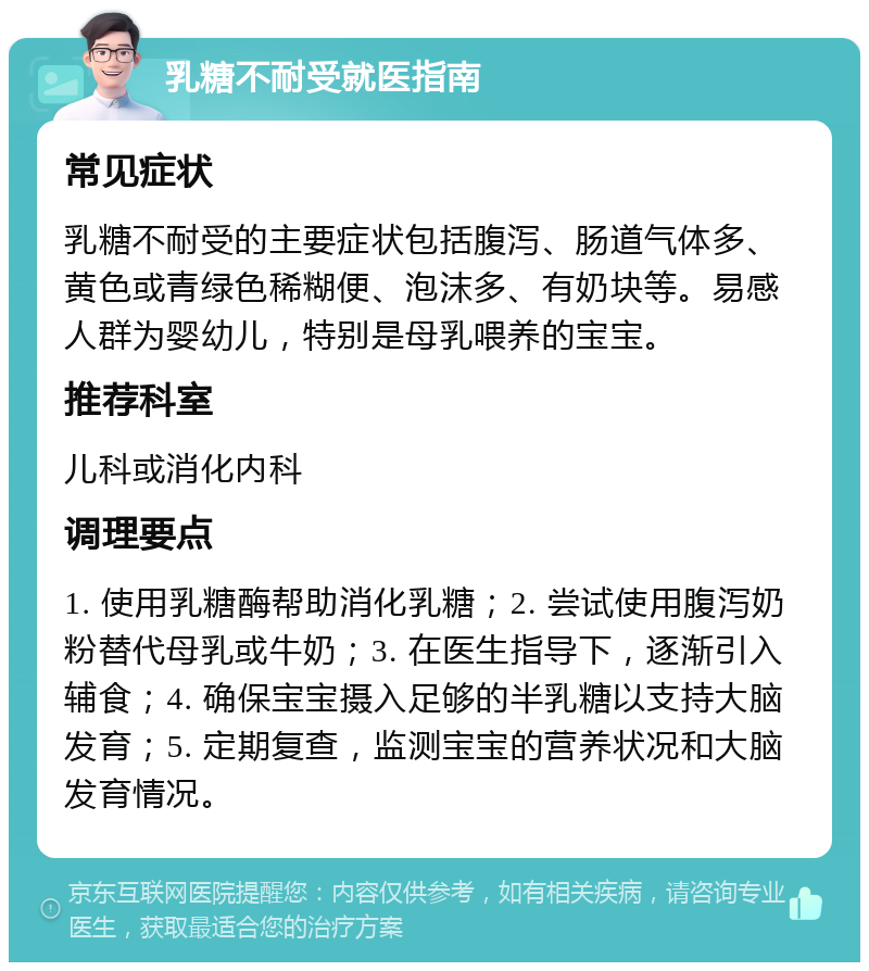 乳糖不耐受就医指南 常见症状 乳糖不耐受的主要症状包括腹泻、肠道气体多、黄色或青绿色稀糊便、泡沫多、有奶块等。易感人群为婴幼儿，特别是母乳喂养的宝宝。 推荐科室 儿科或消化内科 调理要点 1. 使用乳糖酶帮助消化乳糖；2. 尝试使用腹泻奶粉替代母乳或牛奶；3. 在医生指导下，逐渐引入辅食；4. 确保宝宝摄入足够的半乳糖以支持大脑发育；5. 定期复查，监测宝宝的营养状况和大脑发育情况。