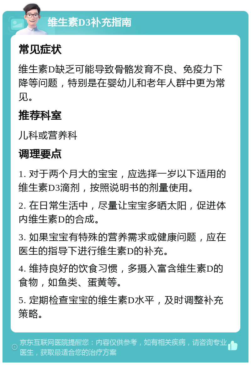 维生素D3补充指南 常见症状 维生素D缺乏可能导致骨骼发育不良、免疫力下降等问题，特别是在婴幼儿和老年人群中更为常见。 推荐科室 儿科或营养科 调理要点 1. 对于两个月大的宝宝，应选择一岁以下适用的维生素D3滴剂，按照说明书的剂量使用。 2. 在日常生活中，尽量让宝宝多晒太阳，促进体内维生素D的合成。 3. 如果宝宝有特殊的营养需求或健康问题，应在医生的指导下进行维生素D的补充。 4. 维持良好的饮食习惯，多摄入富含维生素D的食物，如鱼类、蛋黄等。 5. 定期检查宝宝的维生素D水平，及时调整补充策略。