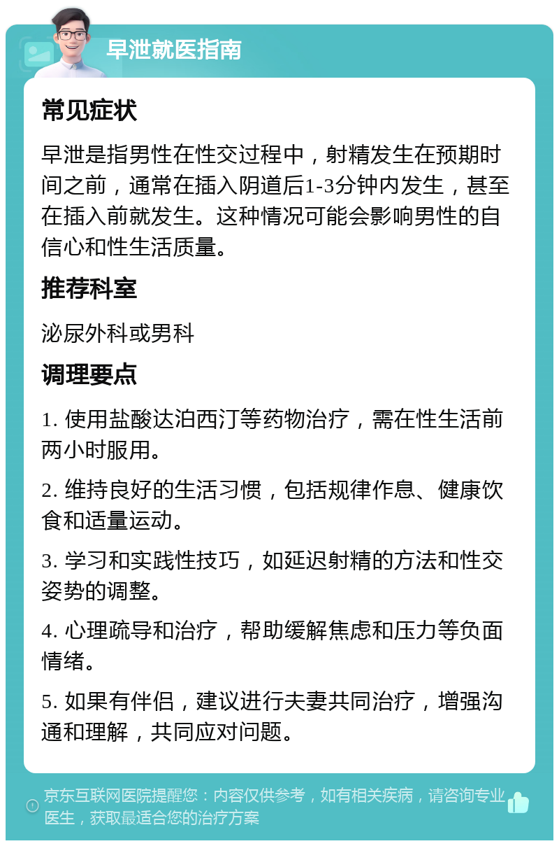 早泄就医指南 常见症状 早泄是指男性在性交过程中，射精发生在预期时间之前，通常在插入阴道后1-3分钟内发生，甚至在插入前就发生。这种情况可能会影响男性的自信心和性生活质量。 推荐科室 泌尿外科或男科 调理要点 1. 使用盐酸达泊西汀等药物治疗，需在性生活前两小时服用。 2. 维持良好的生活习惯，包括规律作息、健康饮食和适量运动。 3. 学习和实践性技巧，如延迟射精的方法和性交姿势的调整。 4. 心理疏导和治疗，帮助缓解焦虑和压力等负面情绪。 5. 如果有伴侣，建议进行夫妻共同治疗，增强沟通和理解，共同应对问题。