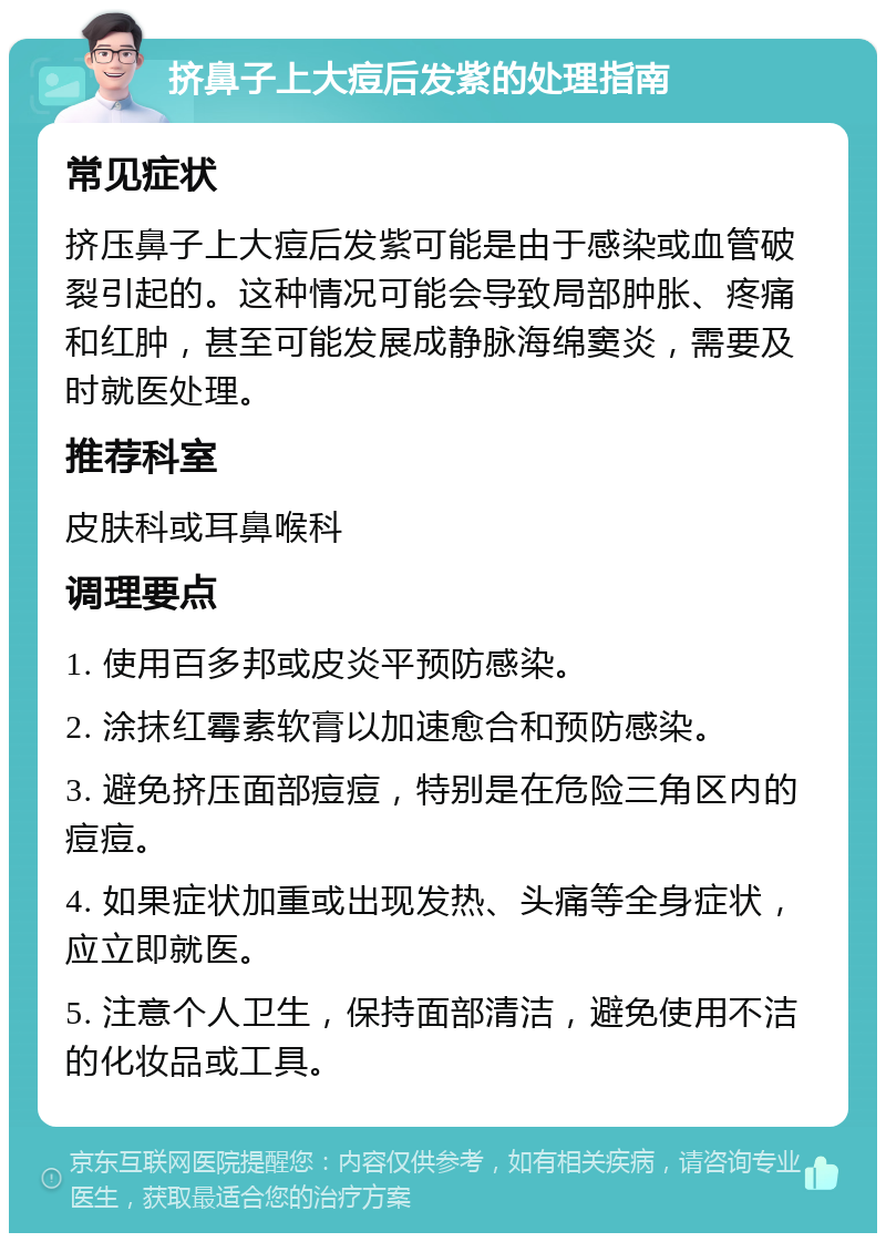 挤鼻子上大痘后发紫的处理指南 常见症状 挤压鼻子上大痘后发紫可能是由于感染或血管破裂引起的。这种情况可能会导致局部肿胀、疼痛和红肿，甚至可能发展成静脉海绵窦炎，需要及时就医处理。 推荐科室 皮肤科或耳鼻喉科 调理要点 1. 使用百多邦或皮炎平预防感染。 2. 涂抹红霉素软膏以加速愈合和预防感染。 3. 避免挤压面部痘痘，特别是在危险三角区内的痘痘。 4. 如果症状加重或出现发热、头痛等全身症状，应立即就医。 5. 注意个人卫生，保持面部清洁，避免使用不洁的化妆品或工具。