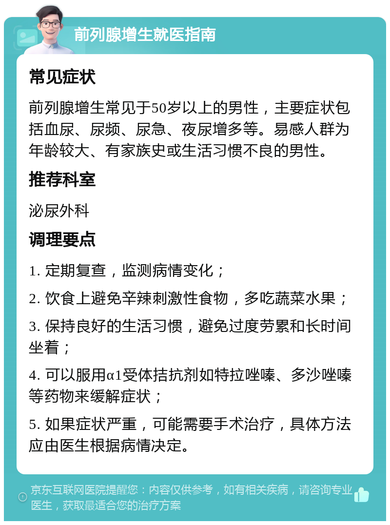 前列腺增生就医指南 常见症状 前列腺增生常见于50岁以上的男性，主要症状包括血尿、尿频、尿急、夜尿增多等。易感人群为年龄较大、有家族史或生活习惯不良的男性。 推荐科室 泌尿外科 调理要点 1. 定期复查，监测病情变化； 2. 饮食上避免辛辣刺激性食物，多吃蔬菜水果； 3. 保持良好的生活习惯，避免过度劳累和长时间坐着； 4. 可以服用α1受体拮抗剂如特拉唑嗪、多沙唑嗪等药物来缓解症状； 5. 如果症状严重，可能需要手术治疗，具体方法应由医生根据病情决定。