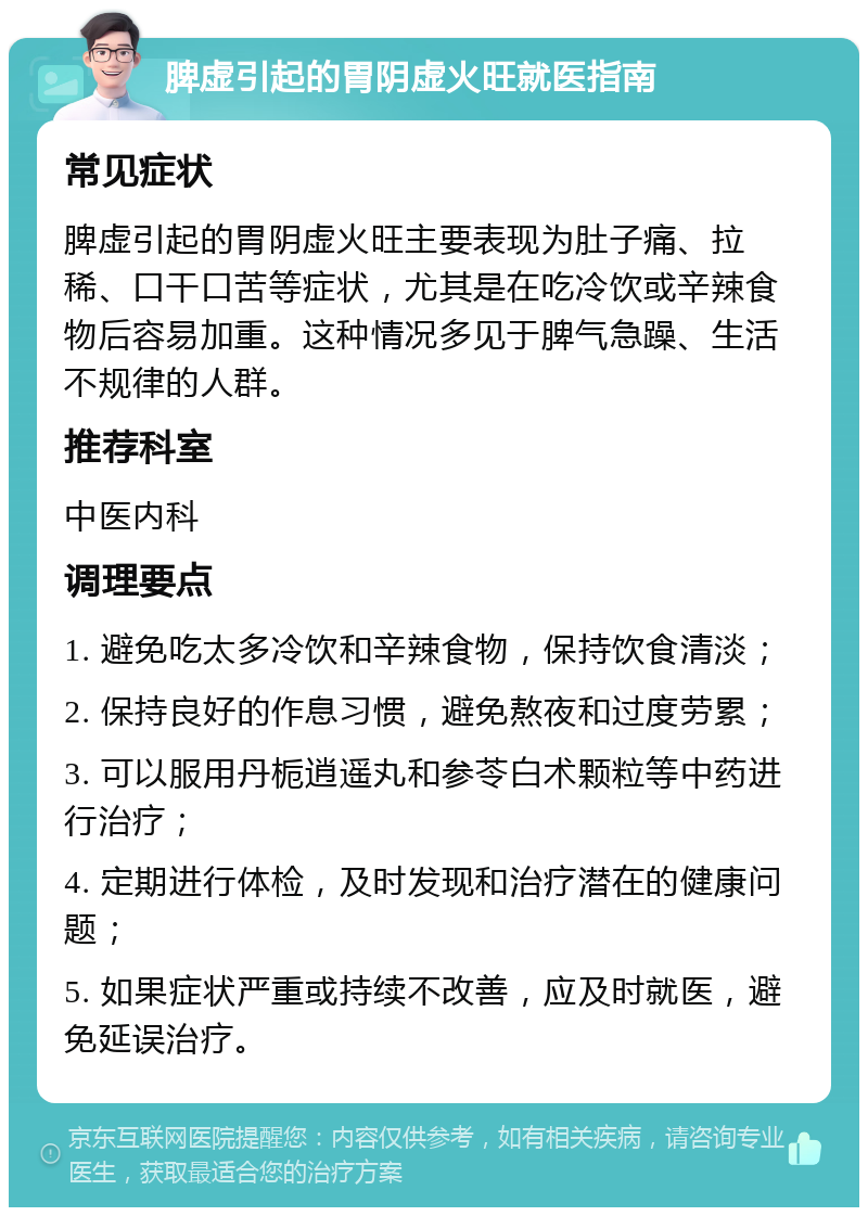 脾虚引起的胃阴虚火旺就医指南 常见症状 脾虚引起的胃阴虚火旺主要表现为肚子痛、拉稀、口干口苦等症状，尤其是在吃冷饮或辛辣食物后容易加重。这种情况多见于脾气急躁、生活不规律的人群。 推荐科室 中医内科 调理要点 1. 避免吃太多冷饮和辛辣食物，保持饮食清淡； 2. 保持良好的作息习惯，避免熬夜和过度劳累； 3. 可以服用丹栀逍遥丸和参苓白术颗粒等中药进行治疗； 4. 定期进行体检，及时发现和治疗潜在的健康问题； 5. 如果症状严重或持续不改善，应及时就医，避免延误治疗。