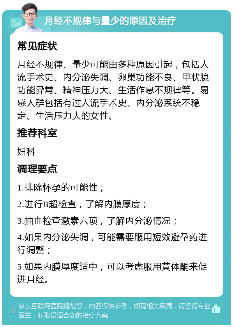 月经不规律与量少的原因及治疗 常见症状 月经不规律、量少可能由多种原因引起，包括人流手术史、内分泌失调、卵巢功能不良、甲状腺功能异常、精神压力大、生活作息不规律等。易感人群包括有过人流手术史、内分泌系统不稳定、生活压力大的女性。 推荐科室 妇科 调理要点 1.排除怀孕的可能性； 2.进行B超检查，了解内膜厚度； 3.抽血检查激素六项，了解内分泌情况； 4.如果内分泌失调，可能需要服用短效避孕药进行调整； 5.如果内膜厚度适中，可以考虑服用黄体酮来促进月经。