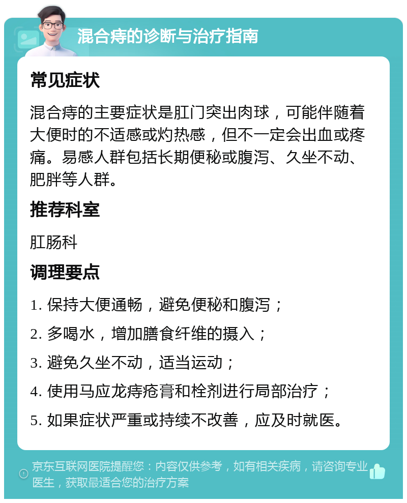 混合痔的诊断与治疗指南 常见症状 混合痔的主要症状是肛门突出肉球，可能伴随着大便时的不适感或灼热感，但不一定会出血或疼痛。易感人群包括长期便秘或腹泻、久坐不动、肥胖等人群。 推荐科室 肛肠科 调理要点 1. 保持大便通畅，避免便秘和腹泻； 2. 多喝水，增加膳食纤维的摄入； 3. 避免久坐不动，适当运动； 4. 使用马应龙痔疮膏和栓剂进行局部治疗； 5. 如果症状严重或持续不改善，应及时就医。