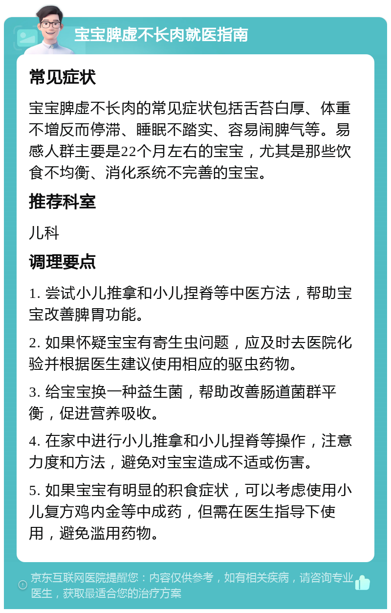 宝宝脾虚不长肉就医指南 常见症状 宝宝脾虚不长肉的常见症状包括舌苔白厚、体重不增反而停滞、睡眠不踏实、容易闹脾气等。易感人群主要是22个月左右的宝宝，尤其是那些饮食不均衡、消化系统不完善的宝宝。 推荐科室 儿科 调理要点 1. 尝试小儿推拿和小儿捏脊等中医方法，帮助宝宝改善脾胃功能。 2. 如果怀疑宝宝有寄生虫问题，应及时去医院化验并根据医生建议使用相应的驱虫药物。 3. 给宝宝换一种益生菌，帮助改善肠道菌群平衡，促进营养吸收。 4. 在家中进行小儿推拿和小儿捏脊等操作，注意力度和方法，避免对宝宝造成不适或伤害。 5. 如果宝宝有明显的积食症状，可以考虑使用小儿复方鸡内金等中成药，但需在医生指导下使用，避免滥用药物。