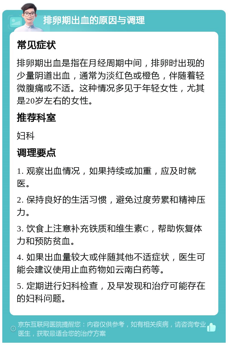 排卵期出血的原因与调理 常见症状 排卵期出血是指在月经周期中间，排卵时出现的少量阴道出血，通常为淡红色或橙色，伴随着轻微腹痛或不适。这种情况多见于年轻女性，尤其是20岁左右的女性。 推荐科室 妇科 调理要点 1. 观察出血情况，如果持续或加重，应及时就医。 2. 保持良好的生活习惯，避免过度劳累和精神压力。 3. 饮食上注意补充铁质和维生素C，帮助恢复体力和预防贫血。 4. 如果出血量较大或伴随其他不适症状，医生可能会建议使用止血药物如云南白药等。 5. 定期进行妇科检查，及早发现和治疗可能存在的妇科问题。