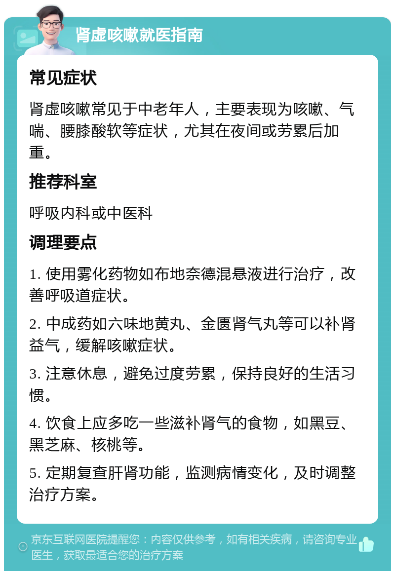 肾虚咳嗽就医指南 常见症状 肾虚咳嗽常见于中老年人，主要表现为咳嗽、气喘、腰膝酸软等症状，尤其在夜间或劳累后加重。 推荐科室 呼吸内科或中医科 调理要点 1. 使用雾化药物如布地奈德混悬液进行治疗，改善呼吸道症状。 2. 中成药如六味地黄丸、金匮肾气丸等可以补肾益气，缓解咳嗽症状。 3. 注意休息，避免过度劳累，保持良好的生活习惯。 4. 饮食上应多吃一些滋补肾气的食物，如黑豆、黑芝麻、核桃等。 5. 定期复查肝肾功能，监测病情变化，及时调整治疗方案。