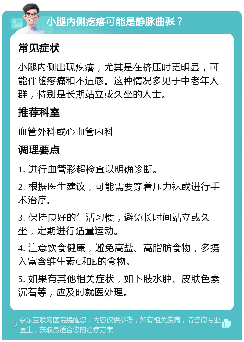 小腿内侧疙瘩可能是静脉曲张？ 常见症状 小腿内侧出现疙瘩，尤其是在挤压时更明显，可能伴随疼痛和不适感。这种情况多见于中老年人群，特别是长期站立或久坐的人士。 推荐科室 血管外科或心血管内科 调理要点 1. 进行血管彩超检查以明确诊断。 2. 根据医生建议，可能需要穿着压力袜或进行手术治疗。 3. 保持良好的生活习惯，避免长时间站立或久坐，定期进行适量运动。 4. 注意饮食健康，避免高盐、高脂肪食物，多摄入富含维生素C和E的食物。 5. 如果有其他相关症状，如下肢水肿、皮肤色素沉着等，应及时就医处理。