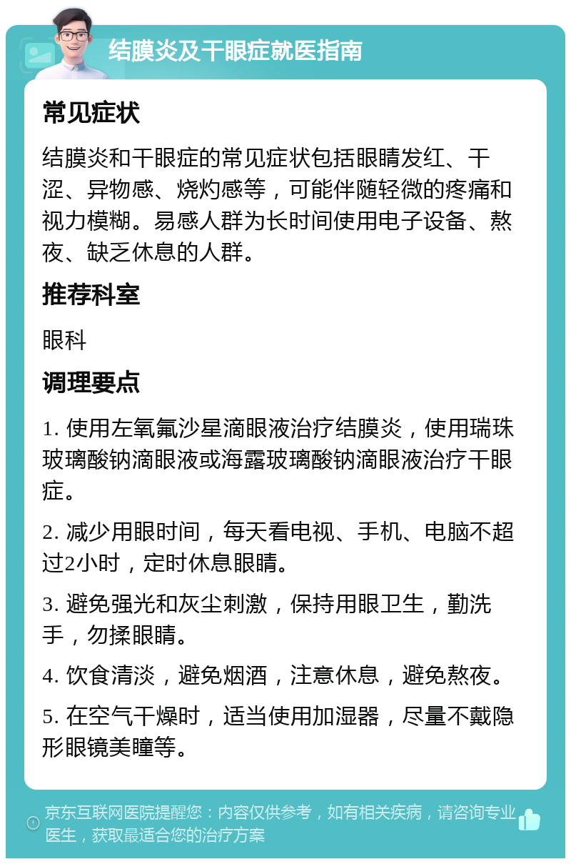 结膜炎及干眼症就医指南 常见症状 结膜炎和干眼症的常见症状包括眼睛发红、干涩、异物感、烧灼感等，可能伴随轻微的疼痛和视力模糊。易感人群为长时间使用电子设备、熬夜、缺乏休息的人群。 推荐科室 眼科 调理要点 1. 使用左氧氟沙星滴眼液治疗结膜炎，使用瑞珠玻璃酸钠滴眼液或海露玻璃酸钠滴眼液治疗干眼症。 2. 减少用眼时间，每天看电视、手机、电脑不超过2小时，定时休息眼睛。 3. 避免强光和灰尘刺激，保持用眼卫生，勤洗手，勿揉眼睛。 4. 饮食清淡，避免烟酒，注意休息，避免熬夜。 5. 在空气干燥时，适当使用加湿器，尽量不戴隐形眼镜美瞳等。