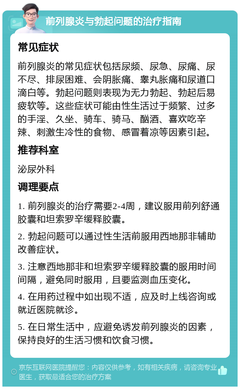 前列腺炎与勃起问题的治疗指南 常见症状 前列腺炎的常见症状包括尿频、尿急、尿痛、尿不尽、排尿困难、会阴胀痛、睾丸胀痛和尿道口滴白等。勃起问题则表现为无力勃起、勃起后易疲软等。这些症状可能由性生活过于频繁、过多的手淫、久坐、骑车、骑马、酗酒、喜欢吃辛辣、刺激生冷性的食物、感冒着凉等因素引起。 推荐科室 泌尿外科 调理要点 1. 前列腺炎的治疗需要2-4周，建议服用前列舒通胶囊和坦索罗辛缓释胶囊。 2. 勃起问题可以通过性生活前服用西地那非辅助改善症状。 3. 注意西地那非和坦索罗辛缓释胶囊的服用时间间隔，避免同时服用，且要监测血压变化。 4. 在用药过程中如出现不适，应及时上线咨询或就近医院就诊。 5. 在日常生活中，应避免诱发前列腺炎的因素，保持良好的生活习惯和饮食习惯。