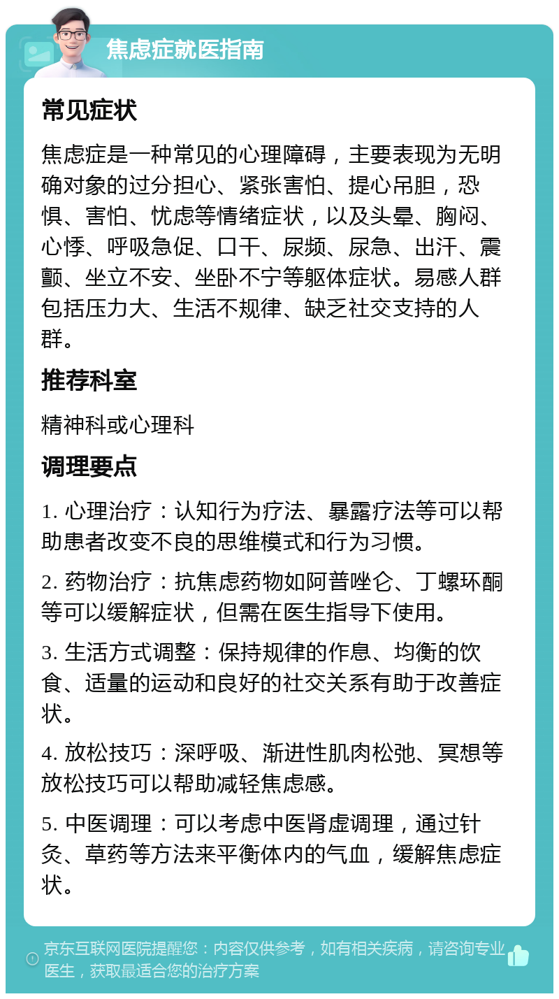 焦虑症就医指南 常见症状 焦虑症是一种常见的心理障碍，主要表现为无明确对象的过分担心、紧张害怕、提心吊胆，恐惧、害怕、忧虑等情绪症状，以及头晕、胸闷、心悸、呼吸急促、口干、尿频、尿急、出汗、震颤、坐立不安、坐卧不宁等躯体症状。易感人群包括压力大、生活不规律、缺乏社交支持的人群。 推荐科室 精神科或心理科 调理要点 1. 心理治疗：认知行为疗法、暴露疗法等可以帮助患者改变不良的思维模式和行为习惯。 2. 药物治疗：抗焦虑药物如阿普唑仑、丁螺环酮等可以缓解症状，但需在医生指导下使用。 3. 生活方式调整：保持规律的作息、均衡的饮食、适量的运动和良好的社交关系有助于改善症状。 4. 放松技巧：深呼吸、渐进性肌肉松弛、冥想等放松技巧可以帮助减轻焦虑感。 5. 中医调理：可以考虑中医肾虚调理，通过针灸、草药等方法来平衡体内的气血，缓解焦虑症状。