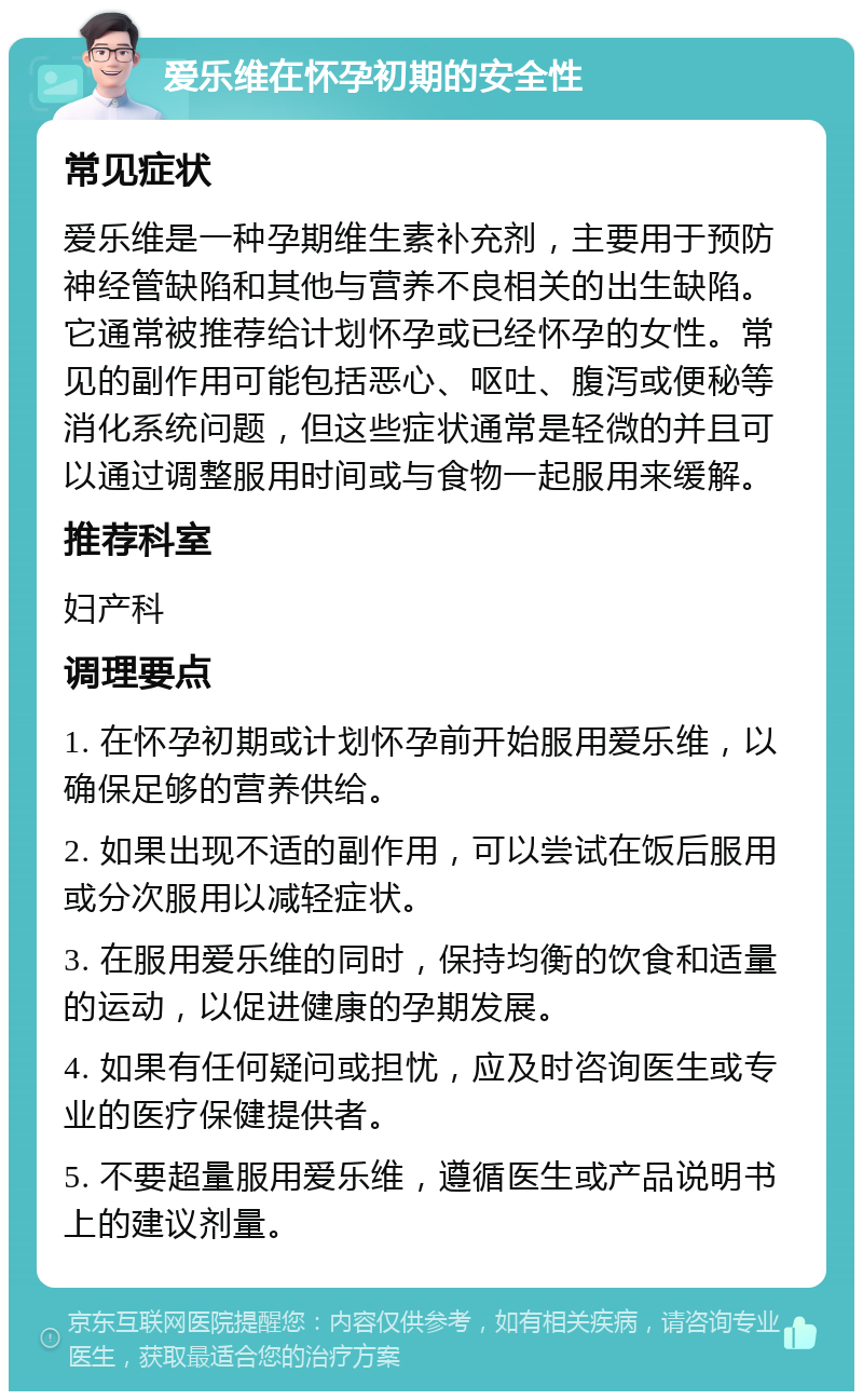 爱乐维在怀孕初期的安全性 常见症状 爱乐维是一种孕期维生素补充剂，主要用于预防神经管缺陷和其他与营养不良相关的出生缺陷。它通常被推荐给计划怀孕或已经怀孕的女性。常见的副作用可能包括恶心、呕吐、腹泻或便秘等消化系统问题，但这些症状通常是轻微的并且可以通过调整服用时间或与食物一起服用来缓解。 推荐科室 妇产科 调理要点 1. 在怀孕初期或计划怀孕前开始服用爱乐维，以确保足够的营养供给。 2. 如果出现不适的副作用，可以尝试在饭后服用或分次服用以减轻症状。 3. 在服用爱乐维的同时，保持均衡的饮食和适量的运动，以促进健康的孕期发展。 4. 如果有任何疑问或担忧，应及时咨询医生或专业的医疗保健提供者。 5. 不要超量服用爱乐维，遵循医生或产品说明书上的建议剂量。