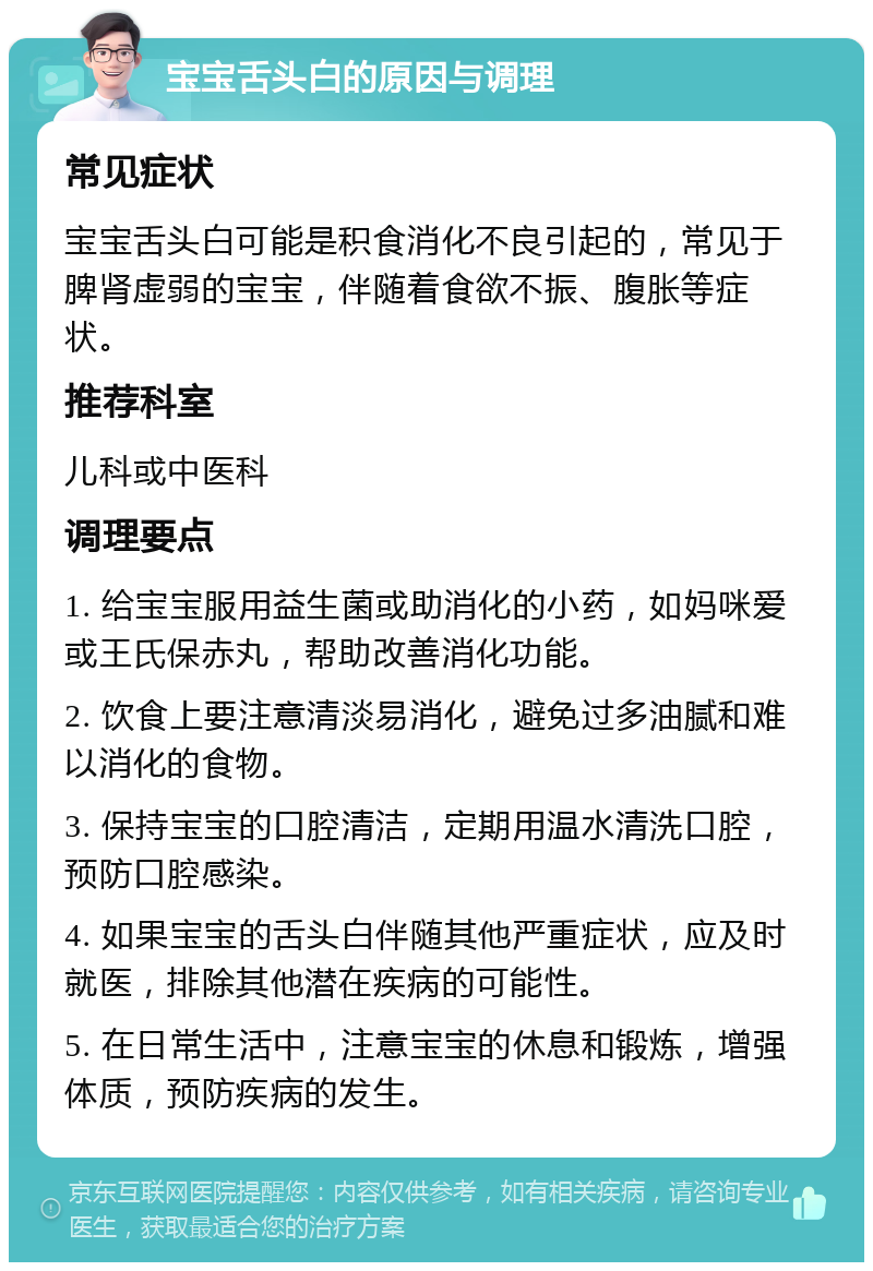 宝宝舌头白的原因与调理 常见症状 宝宝舌头白可能是积食消化不良引起的，常见于脾肾虚弱的宝宝，伴随着食欲不振、腹胀等症状。 推荐科室 儿科或中医科 调理要点 1. 给宝宝服用益生菌或助消化的小药，如妈咪爱或王氏保赤丸，帮助改善消化功能。 2. 饮食上要注意清淡易消化，避免过多油腻和难以消化的食物。 3. 保持宝宝的口腔清洁，定期用温水清洗口腔，预防口腔感染。 4. 如果宝宝的舌头白伴随其他严重症状，应及时就医，排除其他潜在疾病的可能性。 5. 在日常生活中，注意宝宝的休息和锻炼，增强体质，预防疾病的发生。