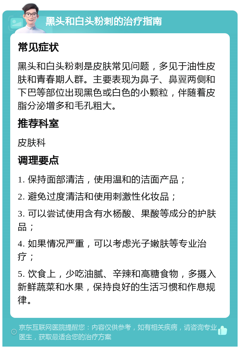 黑头和白头粉刺的治疗指南 常见症状 黑头和白头粉刺是皮肤常见问题，多见于油性皮肤和青春期人群。主要表现为鼻子、鼻翼两侧和下巴等部位出现黑色或白色的小颗粒，伴随着皮脂分泌增多和毛孔粗大。 推荐科室 皮肤科 调理要点 1. 保持面部清洁，使用温和的洁面产品； 2. 避免过度清洁和使用刺激性化妆品； 3. 可以尝试使用含有水杨酸、果酸等成分的护肤品； 4. 如果情况严重，可以考虑光子嫩肤等专业治疗； 5. 饮食上，少吃油腻、辛辣和高糖食物，多摄入新鲜蔬菜和水果，保持良好的生活习惯和作息规律。