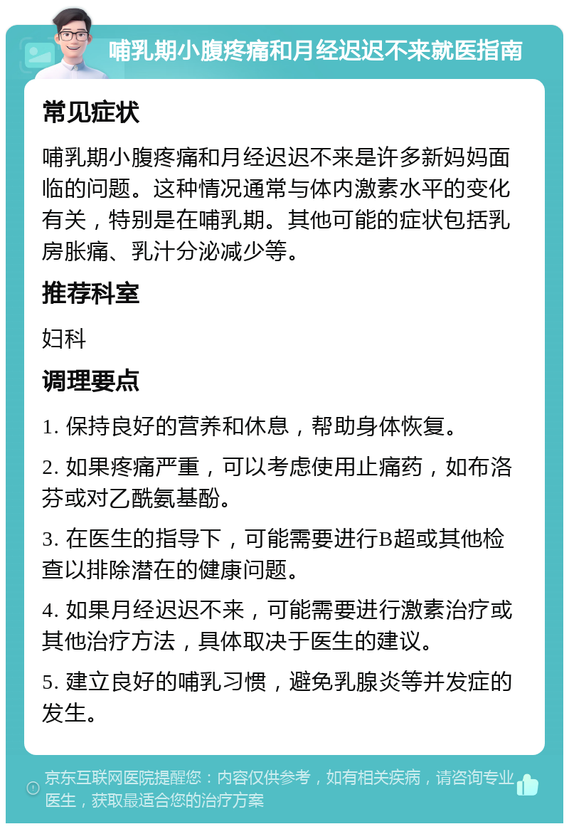 哺乳期小腹疼痛和月经迟迟不来就医指南 常见症状 哺乳期小腹疼痛和月经迟迟不来是许多新妈妈面临的问题。这种情况通常与体内激素水平的变化有关，特别是在哺乳期。其他可能的症状包括乳房胀痛、乳汁分泌减少等。 推荐科室 妇科 调理要点 1. 保持良好的营养和休息，帮助身体恢复。 2. 如果疼痛严重，可以考虑使用止痛药，如布洛芬或对乙酰氨基酚。 3. 在医生的指导下，可能需要进行B超或其他检查以排除潜在的健康问题。 4. 如果月经迟迟不来，可能需要进行激素治疗或其他治疗方法，具体取决于医生的建议。 5. 建立良好的哺乳习惯，避免乳腺炎等并发症的发生。