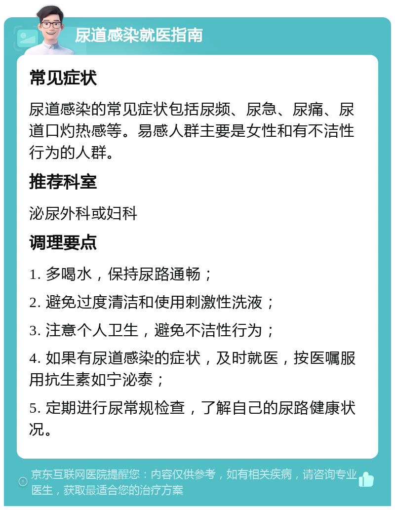 尿道感染就医指南 常见症状 尿道感染的常见症状包括尿频、尿急、尿痛、尿道口灼热感等。易感人群主要是女性和有不洁性行为的人群。 推荐科室 泌尿外科或妇科 调理要点 1. 多喝水，保持尿路通畅； 2. 避免过度清洁和使用刺激性洗液； 3. 注意个人卫生，避免不洁性行为； 4. 如果有尿道感染的症状，及时就医，按医嘱服用抗生素如宁泌泰； 5. 定期进行尿常规检查，了解自己的尿路健康状况。