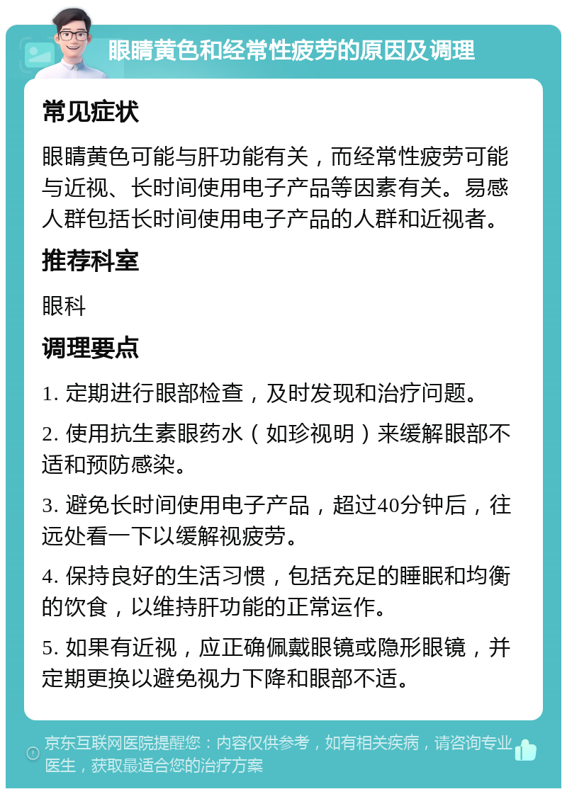 眼睛黄色和经常性疲劳的原因及调理 常见症状 眼睛黄色可能与肝功能有关，而经常性疲劳可能与近视、长时间使用电子产品等因素有关。易感人群包括长时间使用电子产品的人群和近视者。 推荐科室 眼科 调理要点 1. 定期进行眼部检查，及时发现和治疗问题。 2. 使用抗生素眼药水（如珍视明）来缓解眼部不适和预防感染。 3. 避免长时间使用电子产品，超过40分钟后，往远处看一下以缓解视疲劳。 4. 保持良好的生活习惯，包括充足的睡眠和均衡的饮食，以维持肝功能的正常运作。 5. 如果有近视，应正确佩戴眼镜或隐形眼镜，并定期更换以避免视力下降和眼部不适。