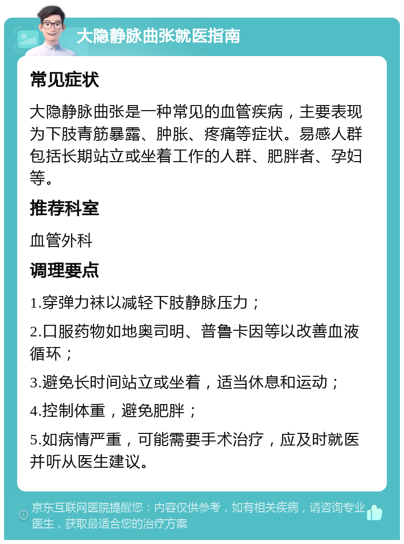 大隐静脉曲张就医指南 常见症状 大隐静脉曲张是一种常见的血管疾病，主要表现为下肢青筋暴露、肿胀、疼痛等症状。易感人群包括长期站立或坐着工作的人群、肥胖者、孕妇等。 推荐科室 血管外科 调理要点 1.穿弹力袜以减轻下肢静脉压力； 2.口服药物如地奥司明、普鲁卡因等以改善血液循环； 3.避免长时间站立或坐着，适当休息和运动； 4.控制体重，避免肥胖； 5.如病情严重，可能需要手术治疗，应及时就医并听从医生建议。