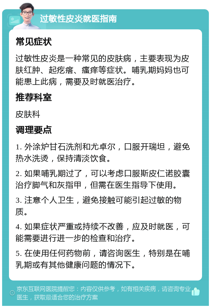 过敏性皮炎就医指南 常见症状 过敏性皮炎是一种常见的皮肤病，主要表现为皮肤红肿、起疙瘩、瘙痒等症状。哺乳期妈妈也可能患上此病，需要及时就医治疗。 推荐科室 皮肤科 调理要点 1. 外涂炉甘石洗剂和尤卓尔，口服开瑞坦，避免热水洗烫，保持清淡饮食。 2. 如果哺乳期过了，可以考虑口服斯皮仁诺胶囊治疗脚气和灰指甲，但需在医生指导下使用。 3. 注意个人卫生，避免接触可能引起过敏的物质。 4. 如果症状严重或持续不改善，应及时就医，可能需要进行进一步的检查和治疗。 5. 在使用任何药物前，请咨询医生，特别是在哺乳期或有其他健康问题的情况下。