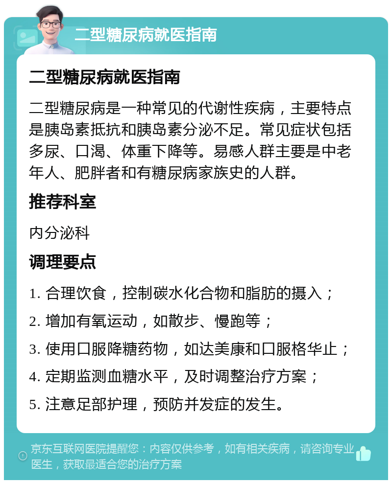 二型糖尿病就医指南 二型糖尿病就医指南 二型糖尿病是一种常见的代谢性疾病，主要特点是胰岛素抵抗和胰岛素分泌不足。常见症状包括多尿、口渴、体重下降等。易感人群主要是中老年人、肥胖者和有糖尿病家族史的人群。 推荐科室 内分泌科 调理要点 1. 合理饮食，控制碳水化合物和脂肪的摄入； 2. 增加有氧运动，如散步、慢跑等； 3. 使用口服降糖药物，如达美康和口服格华止； 4. 定期监测血糖水平，及时调整治疗方案； 5. 注意足部护理，预防并发症的发生。