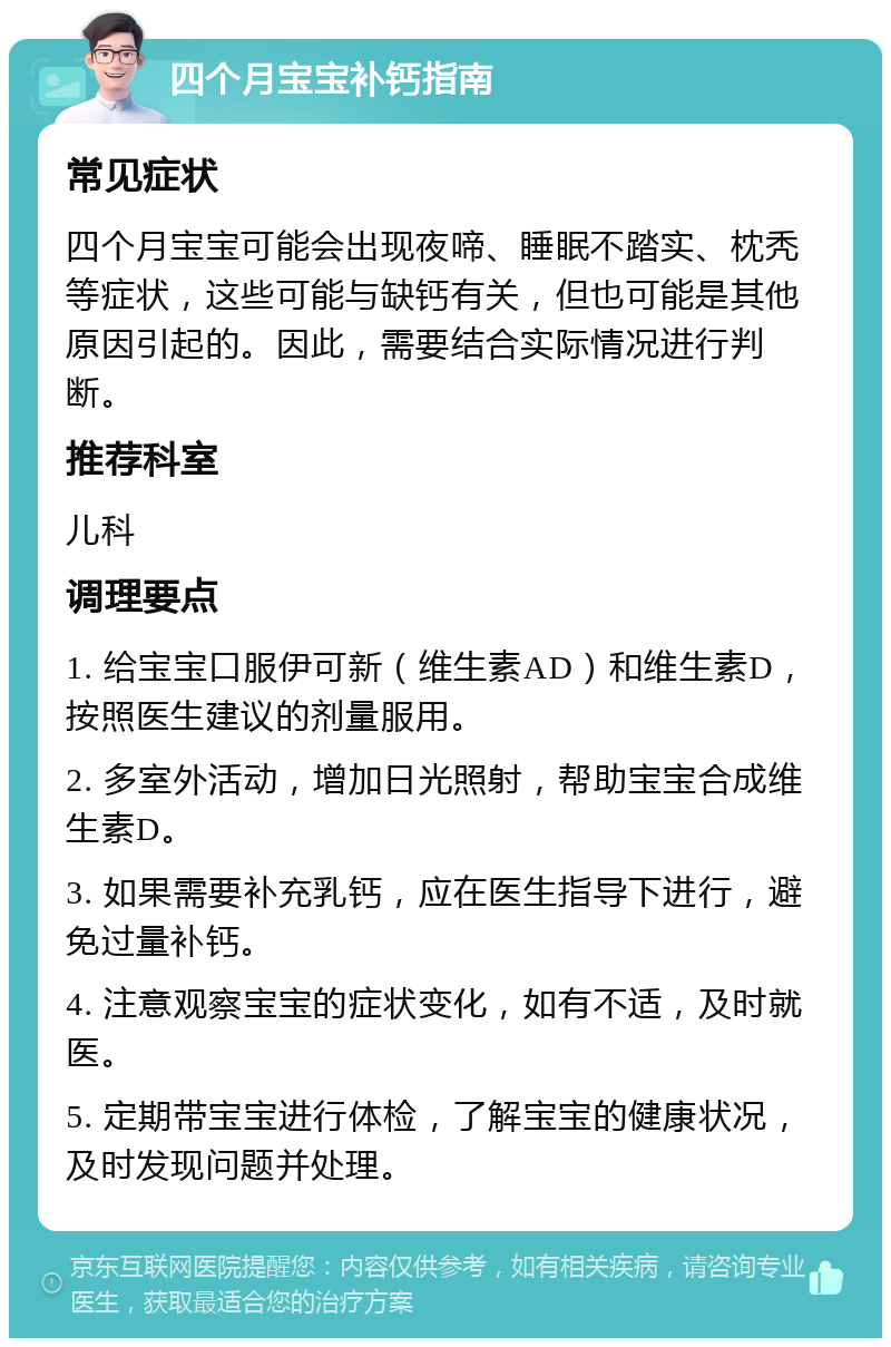 四个月宝宝补钙指南 常见症状 四个月宝宝可能会出现夜啼、睡眠不踏实、枕秃等症状，这些可能与缺钙有关，但也可能是其他原因引起的。因此，需要结合实际情况进行判断。 推荐科室 儿科 调理要点 1. 给宝宝口服伊可新（维生素AD）和维生素D，按照医生建议的剂量服用。 2. 多室外活动，增加日光照射，帮助宝宝合成维生素D。 3. 如果需要补充乳钙，应在医生指导下进行，避免过量补钙。 4. 注意观察宝宝的症状变化，如有不适，及时就医。 5. 定期带宝宝进行体检，了解宝宝的健康状况，及时发现问题并处理。