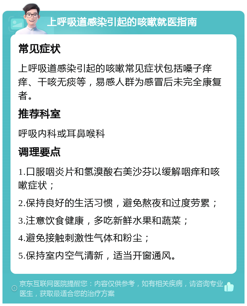 上呼吸道感染引起的咳嗽就医指南 常见症状 上呼吸道感染引起的咳嗽常见症状包括嗓子痒痒、干咳无痰等，易感人群为感冒后未完全康复者。 推荐科室 呼吸内科或耳鼻喉科 调理要点 1.口服咽炎片和氢溴酸右美沙芬以缓解咽痒和咳嗽症状； 2.保持良好的生活习惯，避免熬夜和过度劳累； 3.注意饮食健康，多吃新鲜水果和蔬菜； 4.避免接触刺激性气体和粉尘； 5.保持室内空气清新，适当开窗通风。