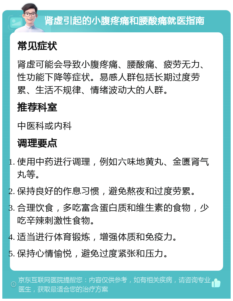 肾虚引起的小腹疼痛和腰酸痛就医指南 常见症状 肾虚可能会导致小腹疼痛、腰酸痛、疲劳无力、性功能下降等症状。易感人群包括长期过度劳累、生活不规律、情绪波动大的人群。 推荐科室 中医科或内科 调理要点 使用中药进行调理，例如六味地黄丸、金匮肾气丸等。 保持良好的作息习惯，避免熬夜和过度劳累。 合理饮食，多吃富含蛋白质和维生素的食物，少吃辛辣刺激性食物。 适当进行体育锻炼，增强体质和免疫力。 保持心情愉悦，避免过度紧张和压力。