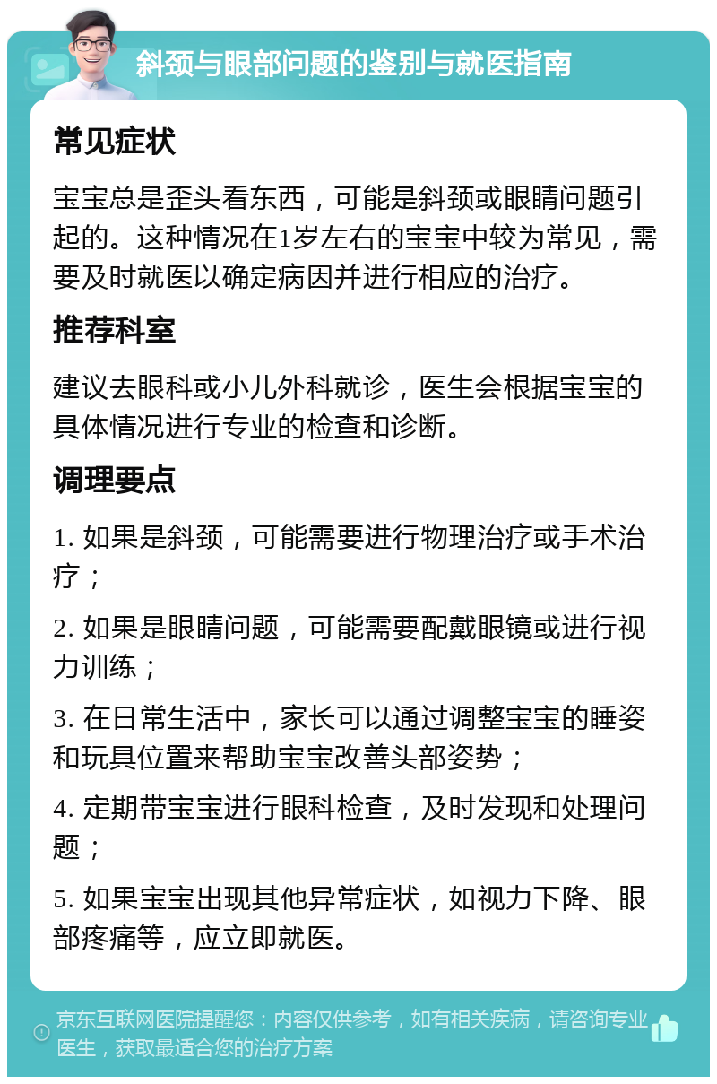 斜颈与眼部问题的鉴别与就医指南 常见症状 宝宝总是歪头看东西，可能是斜颈或眼睛问题引起的。这种情况在1岁左右的宝宝中较为常见，需要及时就医以确定病因并进行相应的治疗。 推荐科室 建议去眼科或小儿外科就诊，医生会根据宝宝的具体情况进行专业的检查和诊断。 调理要点 1. 如果是斜颈，可能需要进行物理治疗或手术治疗； 2. 如果是眼睛问题，可能需要配戴眼镜或进行视力训练； 3. 在日常生活中，家长可以通过调整宝宝的睡姿和玩具位置来帮助宝宝改善头部姿势； 4. 定期带宝宝进行眼科检查，及时发现和处理问题； 5. 如果宝宝出现其他异常症状，如视力下降、眼部疼痛等，应立即就医。