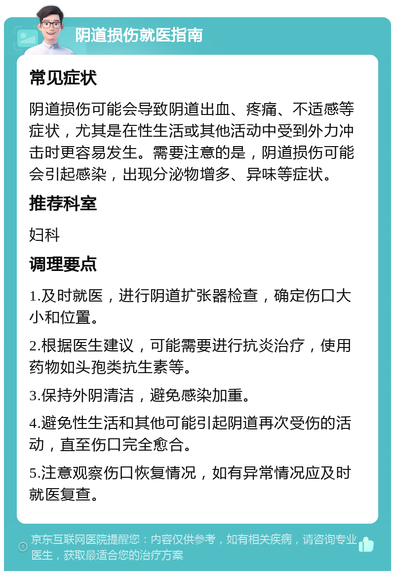 阴道损伤就医指南 常见症状 阴道损伤可能会导致阴道出血、疼痛、不适感等症状，尤其是在性生活或其他活动中受到外力冲击时更容易发生。需要注意的是，阴道损伤可能会引起感染，出现分泌物增多、异味等症状。 推荐科室 妇科 调理要点 1.及时就医，进行阴道扩张器检查，确定伤口大小和位置。 2.根据医生建议，可能需要进行抗炎治疗，使用药物如头孢类抗生素等。 3.保持外阴清洁，避免感染加重。 4.避免性生活和其他可能引起阴道再次受伤的活动，直至伤口完全愈合。 5.注意观察伤口恢复情况，如有异常情况应及时就医复查。