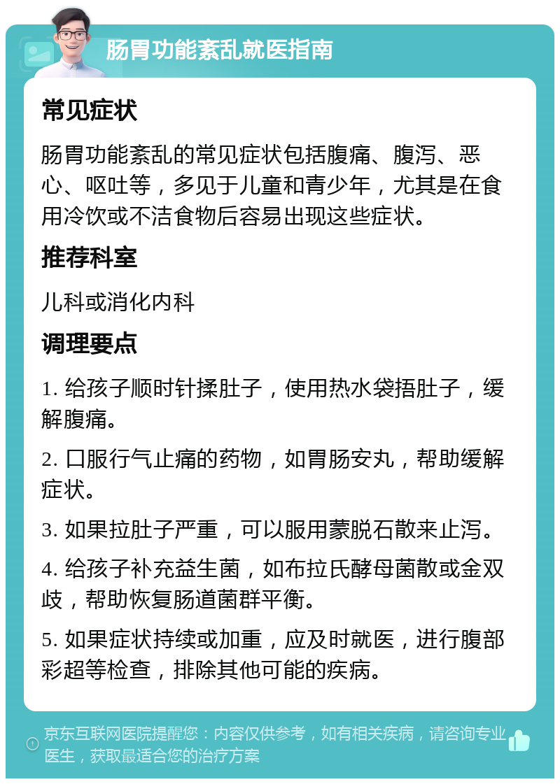 肠胃功能紊乱就医指南 常见症状 肠胃功能紊乱的常见症状包括腹痛、腹泻、恶心、呕吐等，多见于儿童和青少年，尤其是在食用冷饮或不洁食物后容易出现这些症状。 推荐科室 儿科或消化内科 调理要点 1. 给孩子顺时针揉肚子，使用热水袋捂肚子，缓解腹痛。 2. 口服行气止痛的药物，如胃肠安丸，帮助缓解症状。 3. 如果拉肚子严重，可以服用蒙脱石散来止泻。 4. 给孩子补充益生菌，如布拉氏酵母菌散或金双歧，帮助恢复肠道菌群平衡。 5. 如果症状持续或加重，应及时就医，进行腹部彩超等检查，排除其他可能的疾病。