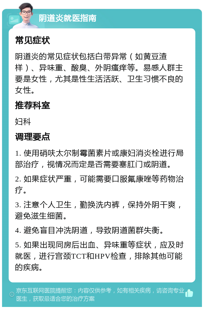 阴道炎就医指南 常见症状 阴道炎的常见症状包括白带异常（如黄豆渣样）、异味重、酸臭、外阴瘙痒等。易感人群主要是女性，尤其是性生活活跃、卫生习惯不良的女性。 推荐科室 妇科 调理要点 1. 使用硝呋太尔制霉菌素片或康妇消炎栓进行局部治疗，视情况而定是否需要塞肛门或阴道。 2. 如果症状严重，可能需要口服氟康唑等药物治疗。 3. 注意个人卫生，勤换洗内裤，保持外阴干爽，避免滋生细菌。 4. 避免盲目冲洗阴道，导致阴道菌群失衡。 5. 如果出现同房后出血、异味重等症状，应及时就医，进行宫颈TCT和HPV检查，排除其他可能的疾病。