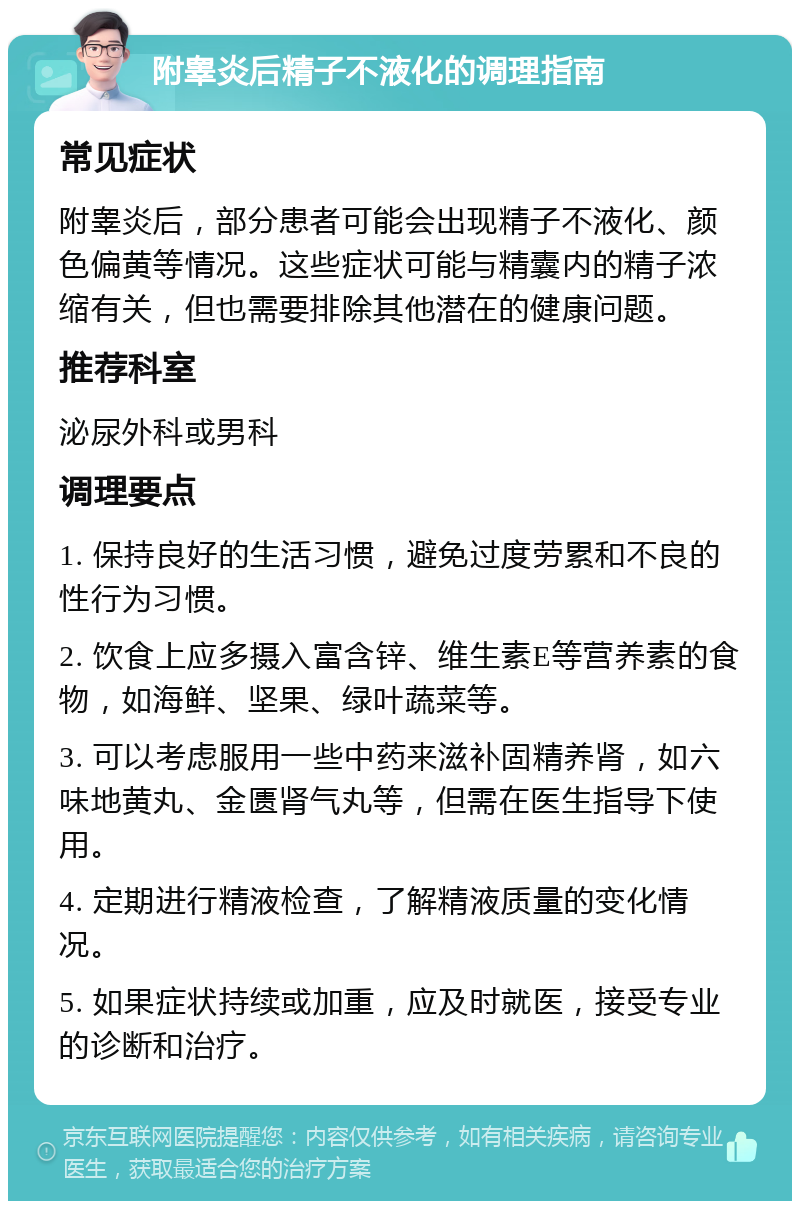 附睾炎后精子不液化的调理指南 常见症状 附睾炎后，部分患者可能会出现精子不液化、颜色偏黄等情况。这些症状可能与精囊内的精子浓缩有关，但也需要排除其他潜在的健康问题。 推荐科室 泌尿外科或男科 调理要点 1. 保持良好的生活习惯，避免过度劳累和不良的性行为习惯。 2. 饮食上应多摄入富含锌、维生素E等营养素的食物，如海鲜、坚果、绿叶蔬菜等。 3. 可以考虑服用一些中药来滋补固精养肾，如六味地黄丸、金匮肾气丸等，但需在医生指导下使用。 4. 定期进行精液检查，了解精液质量的变化情况。 5. 如果症状持续或加重，应及时就医，接受专业的诊断和治疗。