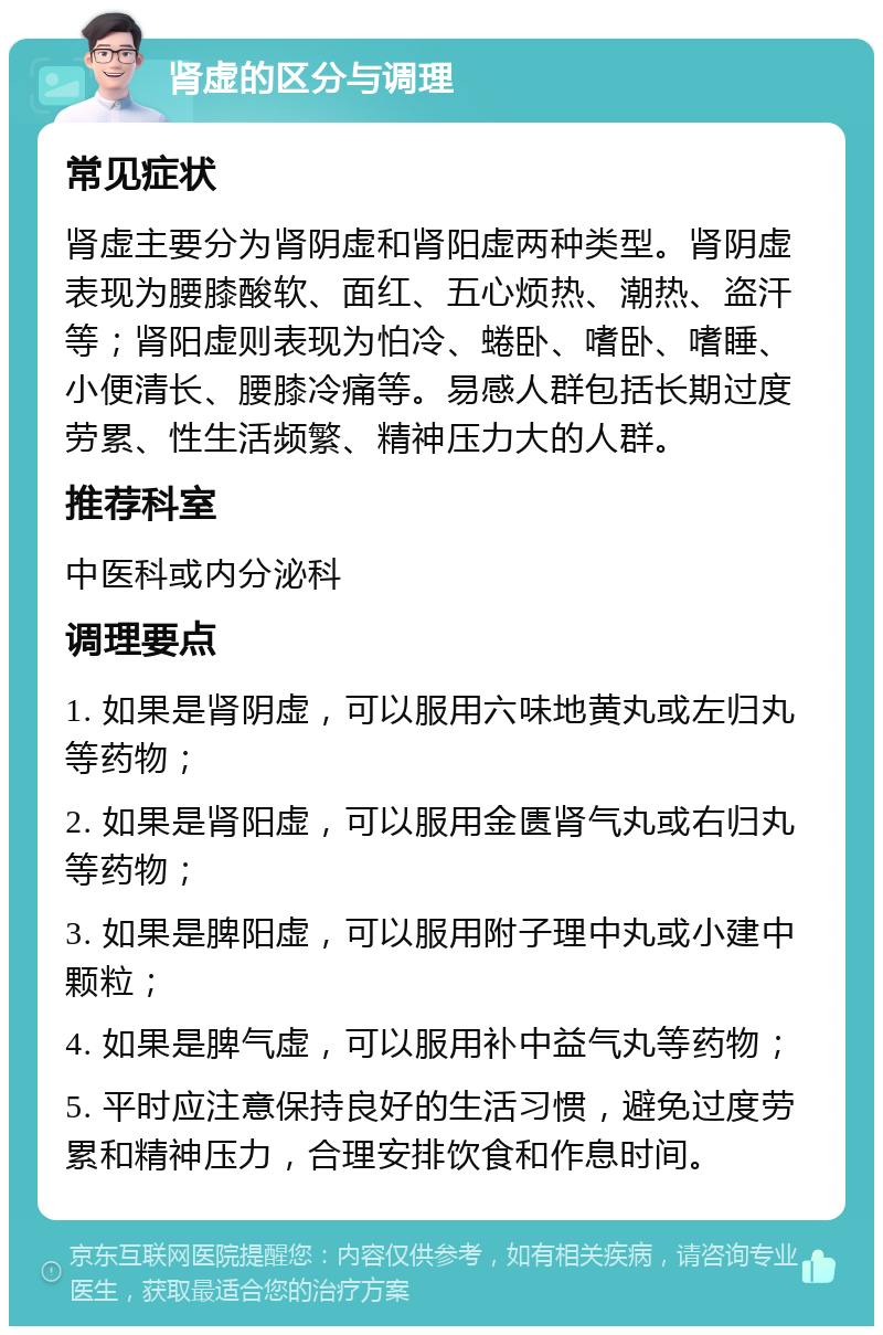 肾虚的区分与调理 常见症状 肾虚主要分为肾阴虚和肾阳虚两种类型。肾阴虚表现为腰膝酸软、面红、五心烦热、潮热、盗汗等；肾阳虚则表现为怕冷、蜷卧、嗜卧、嗜睡、小便清长、腰膝冷痛等。易感人群包括长期过度劳累、性生活频繁、精神压力大的人群。 推荐科室 中医科或内分泌科 调理要点 1. 如果是肾阴虚，可以服用六味地黄丸或左归丸等药物； 2. 如果是肾阳虚，可以服用金匮肾气丸或右归丸等药物； 3. 如果是脾阳虚，可以服用附子理中丸或小建中颗粒； 4. 如果是脾气虚，可以服用补中益气丸等药物； 5. 平时应注意保持良好的生活习惯，避免过度劳累和精神压力，合理安排饮食和作息时间。